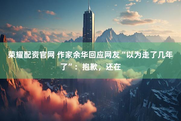 荣耀配资官网 作家余华回应网友“以为走了几年了”：抱歉，还在