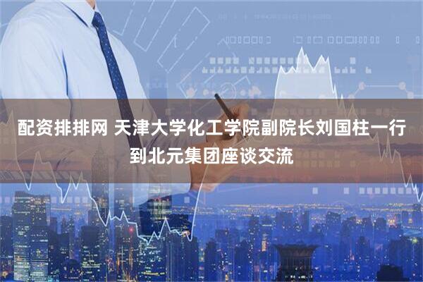 配资排排网 天津大学化工学院副院长刘国柱一行到北元集团座谈交流