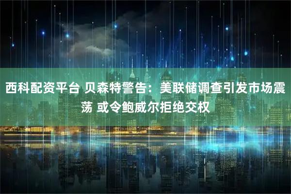 西科配资平台 贝森特警告:美联储调查引发市场震荡 或令鲍威尔拒绝交权