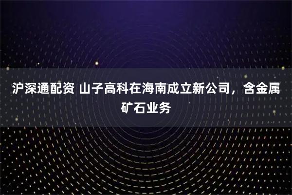 沪深通配资 山子高科在海南成立新公司，含金属矿石业务