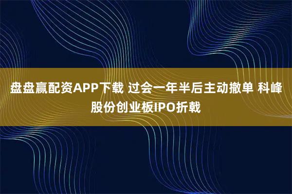 盘盘赢配资APP下载 过会一年半后主动撤单 科峰股份创业板IPO折戟