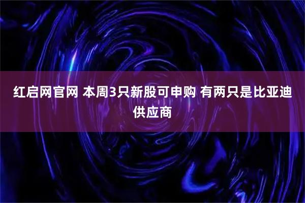 红启网官网 本周3只新股可申购 有两只是比亚迪供应商