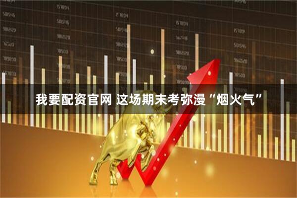我要配资官网 这场期末考弥漫“烟火气”