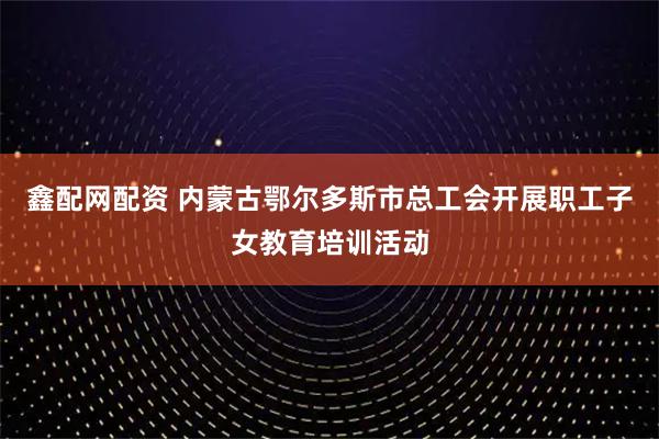 鑫配网配资 内蒙古鄂尔多斯市总工会开展职工子女教育培训活动