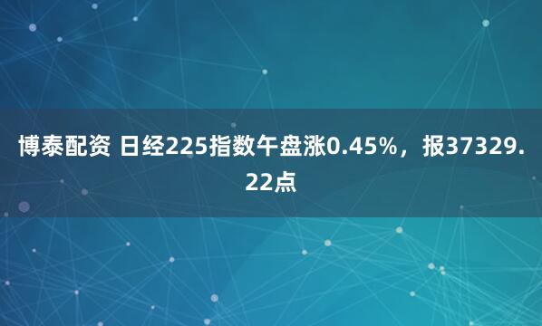 博泰配资 日经225指数午盘涨0.45%，报37329.22点