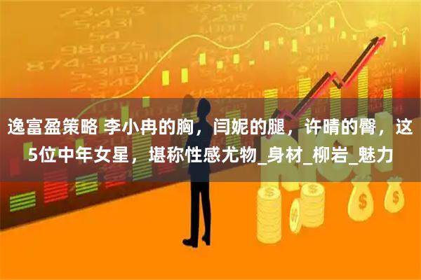 逸富盈策略 李小冉的胸，闫妮的腿，许晴的臀，这5位中年女星，堪称性感尤物_身材_柳岩_魅力