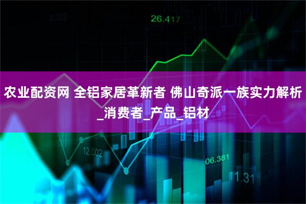 农业配资网 全铝家居革新者 佛山奇派一族实力解析_消费者_产品_铝材