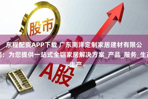 东程配资APP下载 广东南洋定制家居建材有限公司：为您提供一站式全铝家居解决方案_产品_服务_生产