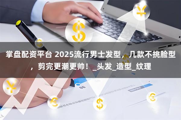 掌盘配资平台 2025流行男士发型，几款不挑脸型，剪完更潮更帅！_头发_造型_纹理