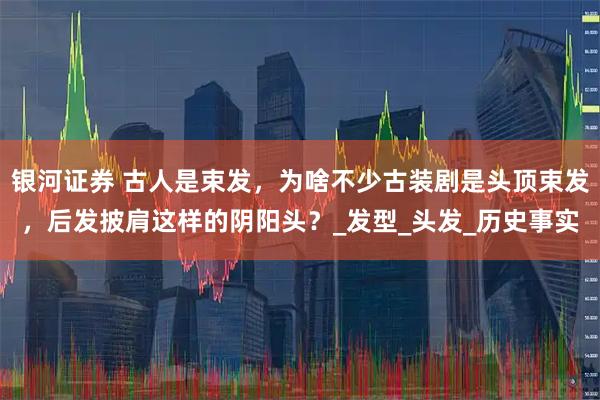银河证券 古人是束发，为啥不少古装剧是头顶束发，后发披肩这样的阴阳头？_发型_头发_历史事实