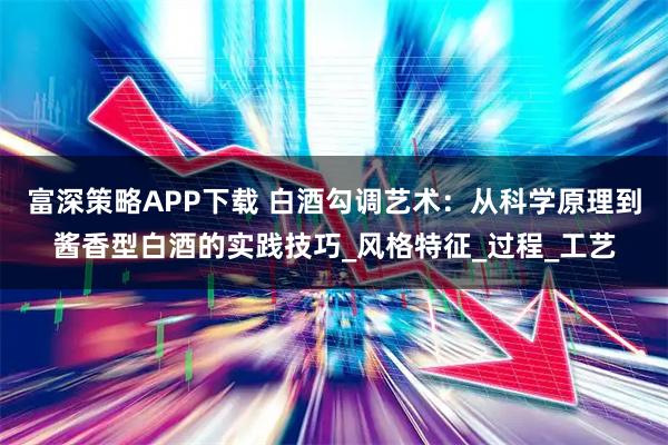 富深策略APP下载 白酒勾调艺术：从科学原理到酱香型白酒的实践技巧_风格特征_过程_工艺