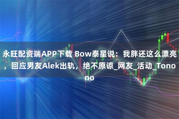 永旺配资端APP下载 Bow泰星说：我胖还这么漂亮，回应男友Alek出轨，绝不原谅_网友_活动_Tono