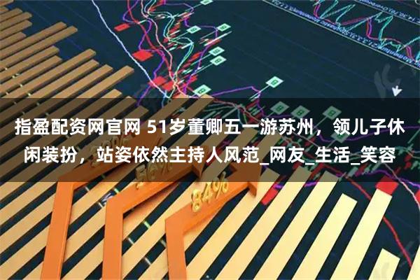 指盈配资网官网 51岁董卿五一游苏州，领儿子休闲装扮，站姿依然主持人风范_网友_生活_笑容
