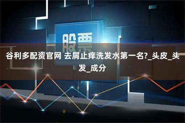谷利多配资官网 去屑止痒洗发水第一名?_头皮_头发_成分