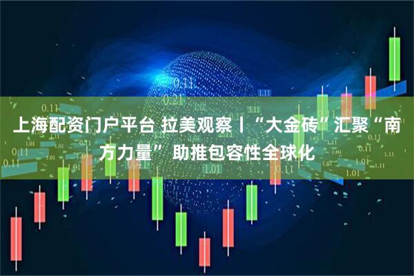 上海配资门户平台 拉美观察丨“大金砖”汇聚“南方力量” 助推包容性全球化