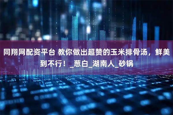 同翔网配资平台 教你做出超赞的玉米排骨汤,鲜美到不行!_葱白_湖南人_砂锅