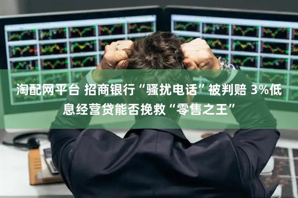 淘配网平台 招商银行“骚扰电话”被判赔 3%低息经营贷能否挽救“零售之王”