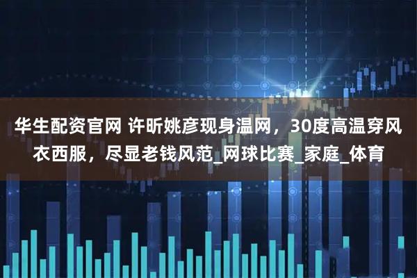 华生配资官网 许昕姚彦现身温网，30度高温穿风衣西服，尽显老钱风范_网球比赛_家庭_体育