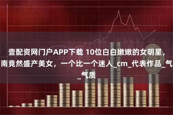 壹配资网门户APP下载 10位白白嫩嫩的女明星,云南竟然盛产美女,一个比一个迷人_cm_代表作品_气质