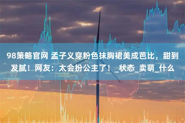 98策略官网 孟子义穿粉色抹胸裙美成芭比，甜到发腻！网友：太会扮公主了！_状态_卖萌_什么