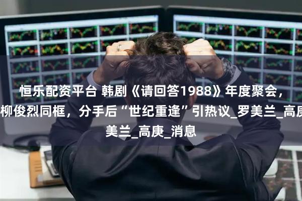 恒乐配资平台 韩剧《请回答1988》年度聚会，李惠利柳俊烈同框，分手后“世纪重逢”引热议_罗美兰_高庚_消息