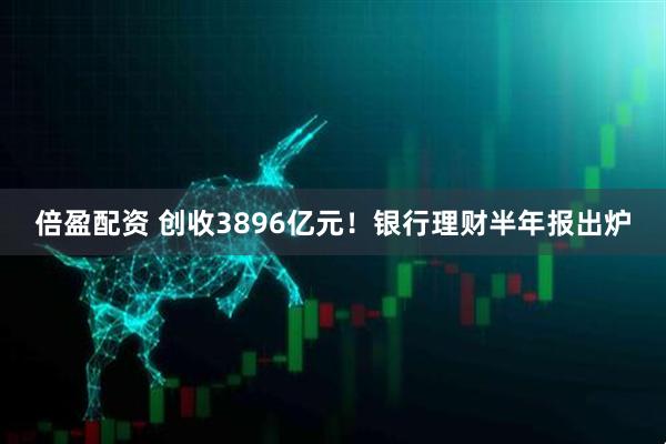 倍盈配资 创收3896亿元！银行理财半年报出炉