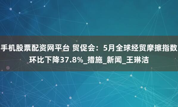 手机股票配资网平台 贸促会：5月全球经贸摩擦指数环比下降37.8%_措施_新闻_王琳洁