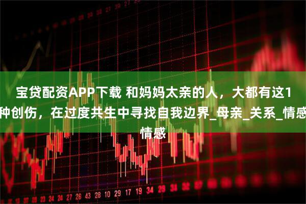 宝贷配资APP下载 和妈妈太亲的人，大都有这1种创伤，在过度共生中寻找自我边界_母亲_关系_情感