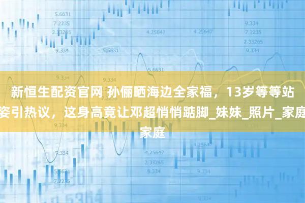 新恒生配资官网 孙俪晒海边全家福，13岁等等站姿引热议，这身高竟让邓超悄悄踮脚_妹妹_照片_家庭