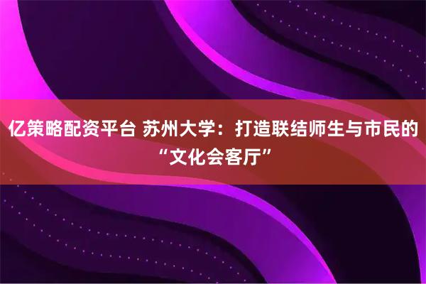 亿策略配资平台 苏州大学：打造联结师生与市民的“文化会客厅”