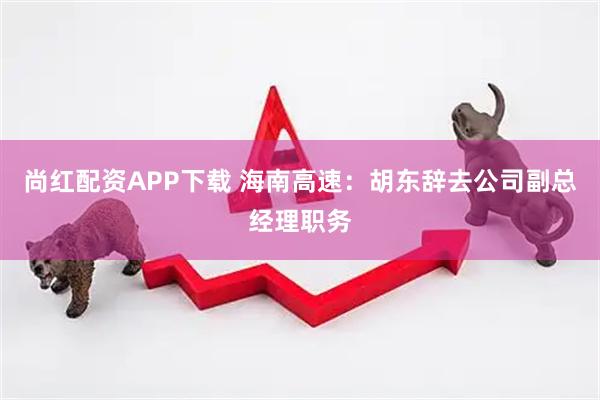 尚红配资APP下载 海南高速：胡东辞去公司副总经理职务