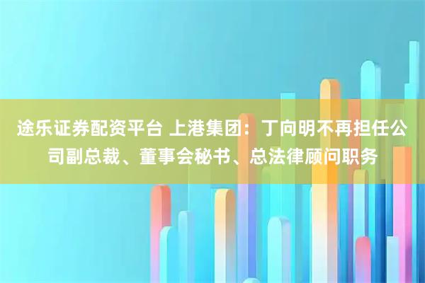 途乐证券配资平台 上港集团:丁向明不再担任公司副总裁、董事会秘书、总法律顾问职务