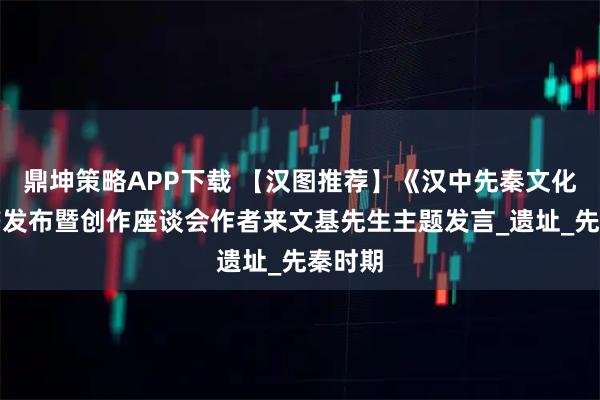 鼎坤策略APP下载 【汉图推荐】《汉中先秦文化》新书发布暨创作座谈会作者来文基先生主题发言_遗址_先秦时期