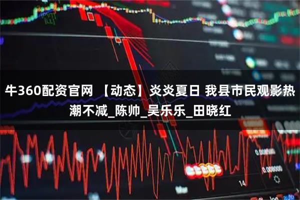 牛360配资官网 【动态】炎炎夏日 我县市民观影热潮不减_陈　帅_吴乐乐_田晓红