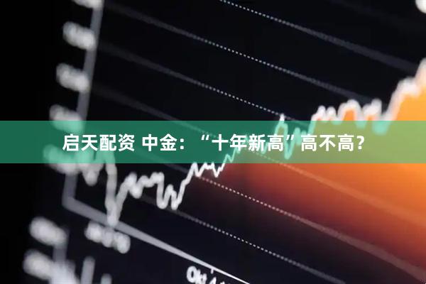 启天配资 中金:“十年新高”高不高?