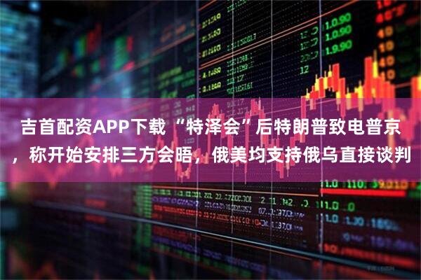 吉首配资APP下载 “特泽会”后特朗普致电普京，称开始安排三方会晤，俄美均支持俄乌直接谈判