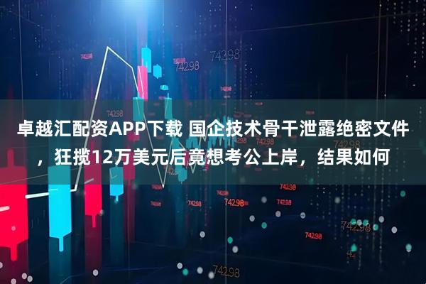 卓越汇配资APP下载 国企技术骨干泄露绝密文件,狂揽12万美元后竟想考公上岸,结果如何
