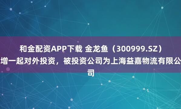 和金配资APP下载 金龙鱼（300999.SZ）新增一起对外投资，被投资公司为上海益嘉物流有限公司