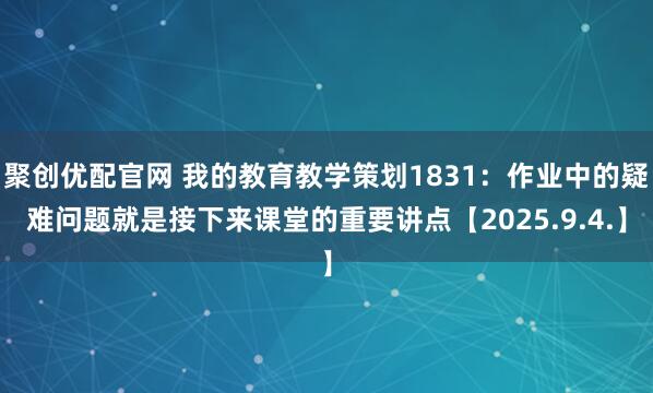 聚创优配官网 我的教育教学策划1831:作业中的疑难问题就是接下来课堂的重要讲点【2025.9.4.】