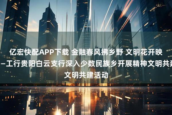 亿宏快配APP下载 金融春风拂乡野 文明花开映初心——工行贵阳白云支行深入少数民族乡开展精神文明共建活动