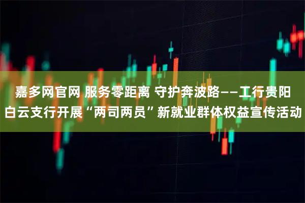 嘉多网官网 服务零距离 守护奔波路——工行贵阳白云支行开展“两司两员”新就业群体权益宣传活动
