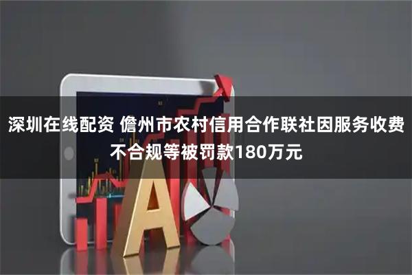 深圳在线配资 儋州市农村信用合作联社因服务收费不合规等被罚款180万元